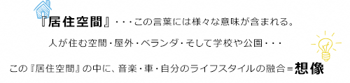 『居住空間』・・・この言葉には様々な意味が含まれる。人が住む空間・屋外・ベランダ・そして学校や公園・・・この『居住空間』の中に、音楽・車・自分のライフスタイルの融合=想像